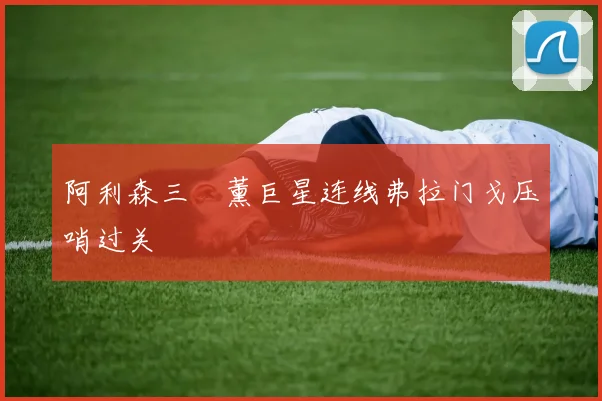 阿利森三笘薰巨星连线弗拉门戈压哨过关
