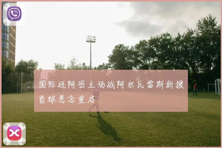 国际迈阿密主场战阿尔瓦雷斯新援首球悬念重启