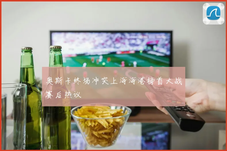 奥斯卡终场冲突上海海港榜首大战赛后热议