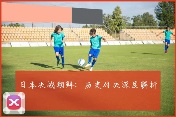 星空online（中国） - 日本决战朝鲜：历史对决深度解析
