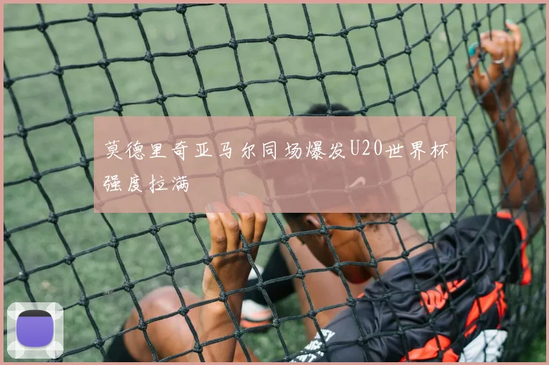 莫德里奇亚马尔同场爆发U20世界杯强度拉满