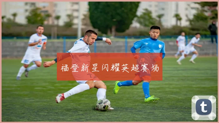 星空online（中国） - 福登新星闪耀英超赛场