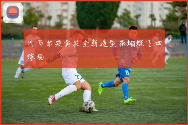 星空online（中国） - 内马尔染黄发全新造型花蝴蝶飞回球场