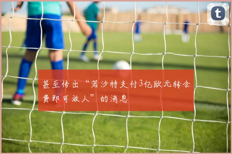 星空online（中国） - 甚至传出“若沙特支付3亿欧元转会费即可放人”的消息