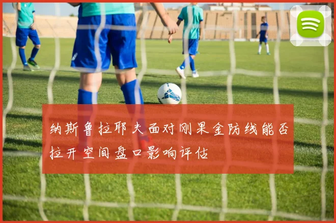 纳斯鲁拉耶夫面对刚果金防线能否拉开空间盘口影响评估