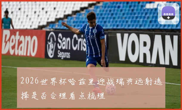 2026世界杯哈兹里迎战瑞典远射选择是否合理看点梳理