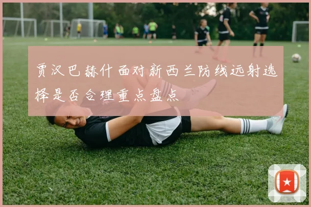 贾汉巴赫什面对新西兰防线远射选择是否合理重点盘点