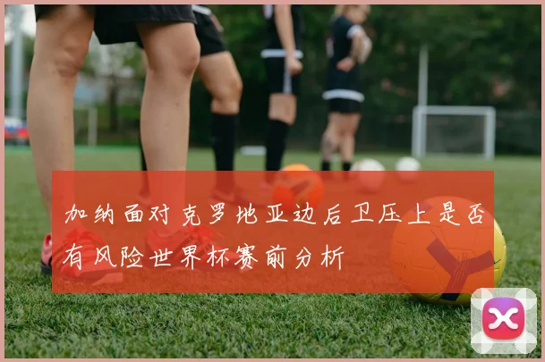 加纳面对克罗地亚边后卫压上是否有风险世界杯赛前分析