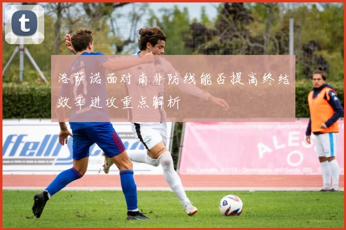 洛萨诺面对南非防线能否提高终结效率进攻重点解析
