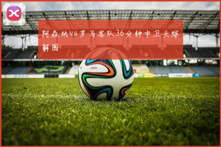 阿森纳vs罗马客队36分钟中卫头球解围