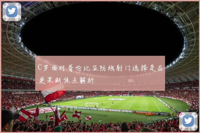 C罗面对哥伦比亚防线射门选择是否更果断焦点解析