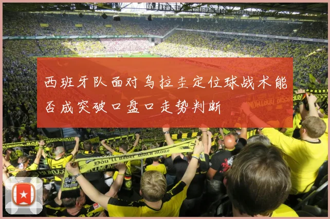 西班牙队面对乌拉圭定位球战术能否成突破口盘口走势判断