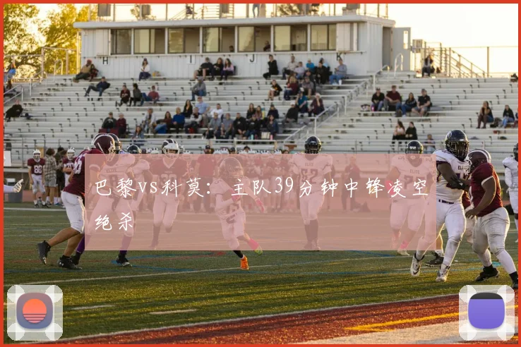 巴黎vs科莫:主队39分钟中锋凌空绝杀