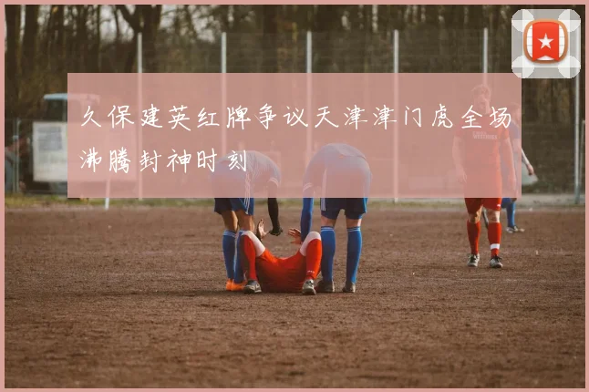 久保建英红牌争议天津津门虎全场沸腾封神时刻