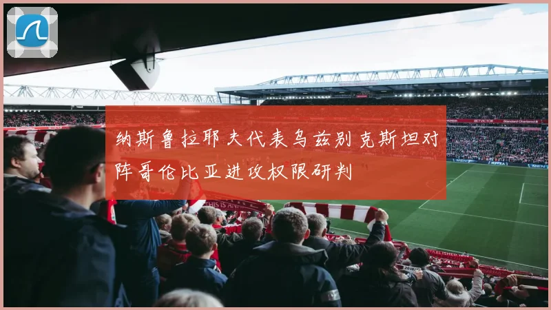 纳斯鲁拉耶夫代表乌兹别克斯坦对阵哥伦比亚进攻权限研判