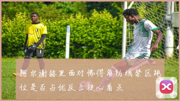 阿尔谢赫里面对佛得角防线禁区跑位是否占优反击核心看点