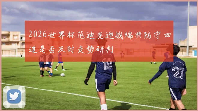 2026世界杯范迪克迎战瑞典防守回追是否及时走势研判