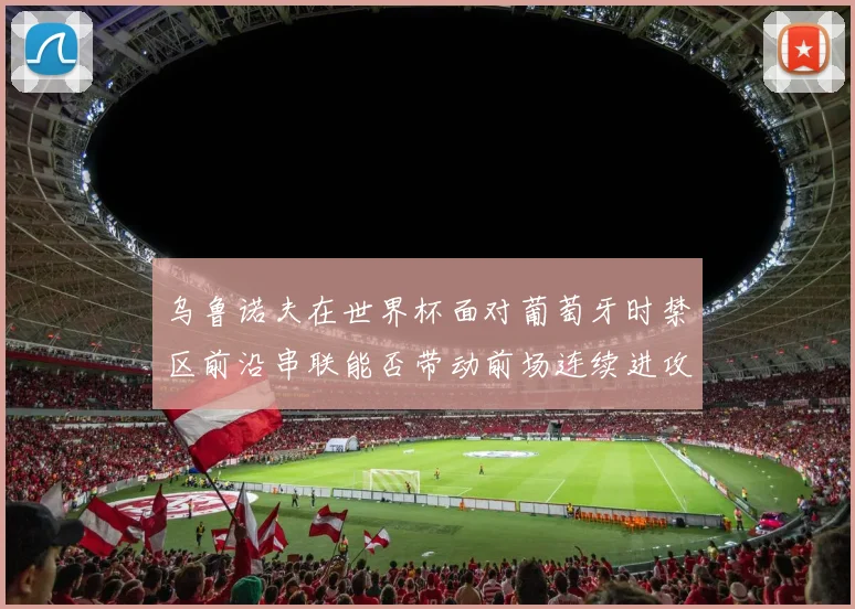 乌鲁诺夫在世界杯面对葡萄牙时禁区前沿串联能否带动前场连续进攻