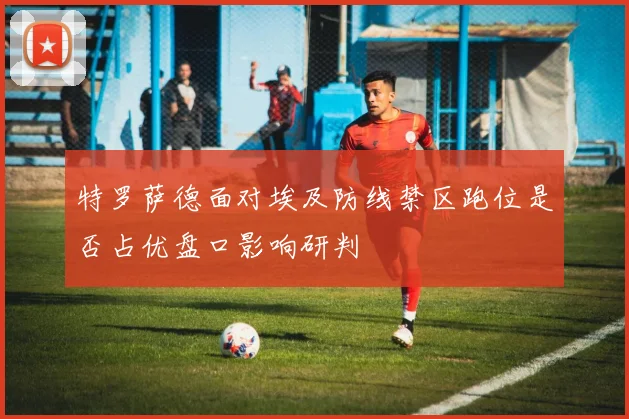 特罗萨德面对埃及防线禁区跑位是否占优盘口影响研判