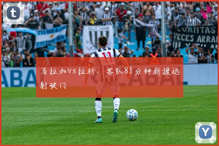 马拉加vs拉科，客队81分钟新援远射破门