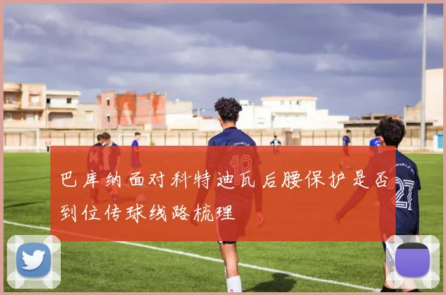 巴库纳面对科特迪瓦后腰保护是否到位传球线路梳理