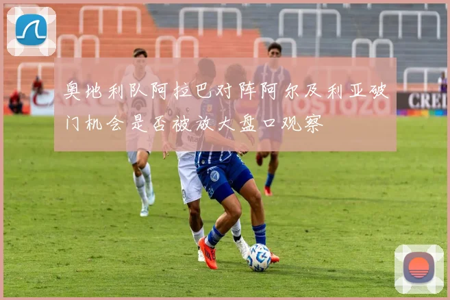 奥地利队阿拉巴对阵阿尔及利亚破门机会是否被放大盘口观察