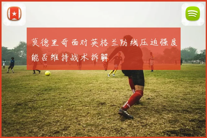 莫德里奇面对英格兰防线压迫强度能否维持战术拆解