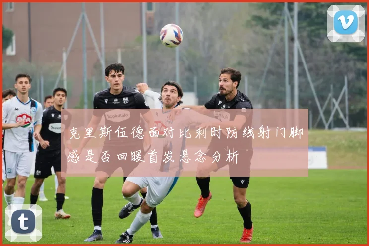 克里斯伍德面对比利时防线射门脚感是否回暖首发悬念分析