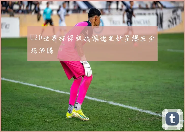 U20世界杯保级战佩德里妖星爆发全场沸腾