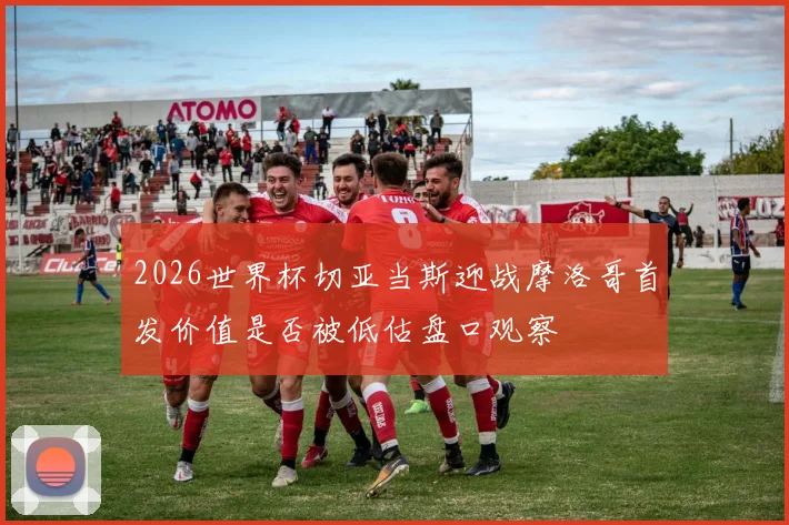 2026世界杯切亚当斯迎战摩洛哥首发价值是否被低估盘口观察
