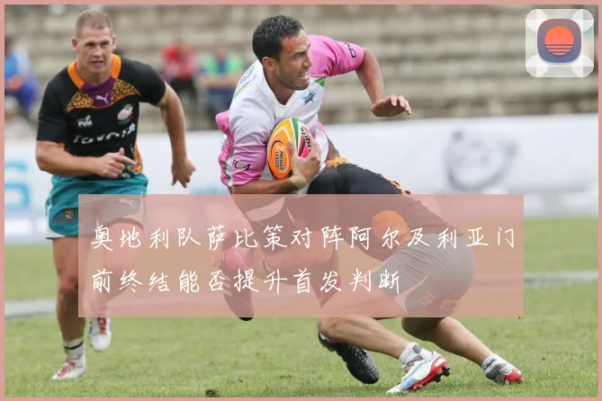 奥地利队萨比策对阵阿尔及利亚门前终结能否提升首发判断