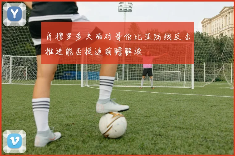 肖穆罗多夫面对哥伦比亚防线反击推进能否提速前瞻解读