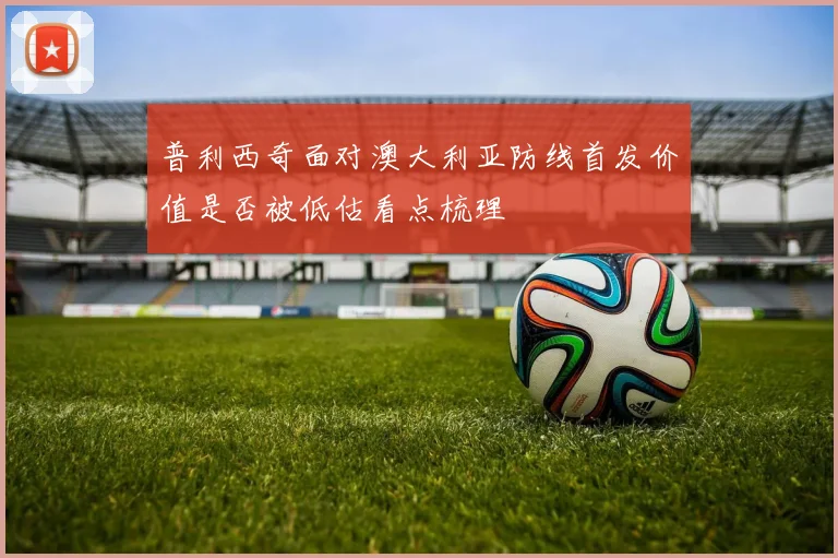 普利西奇面对澳大利亚防线首发价值是否被低估看点梳理