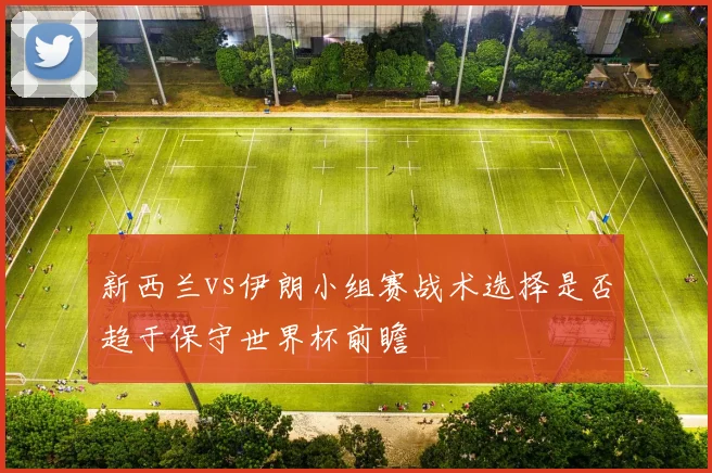 新西兰vs伊朗小组赛战术选择是否趋于保守世界杯前瞻