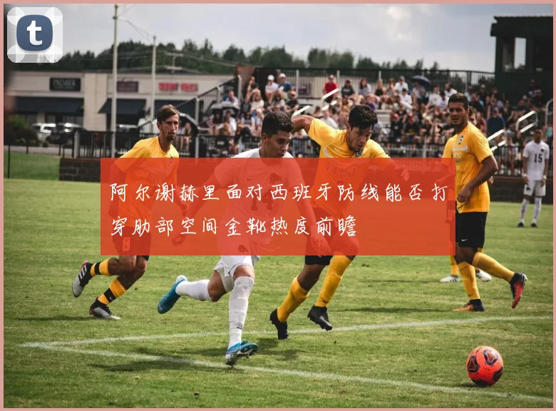 阿尔谢赫里面对西班牙防线能否打穿肋部空间金靴热度前瞻