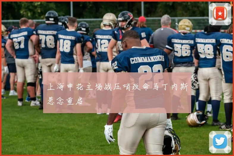 上海申花主场战压哨改命马丁内斯悬念重启