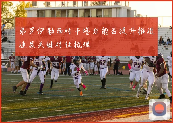 弗罗伊勒面对卡塔尔能否提升推进速度关键对位梳理