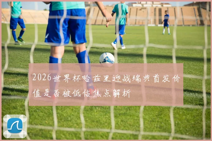 2026世界杯哈兹里迎战瑞典首发价值是否被低估焦点解析