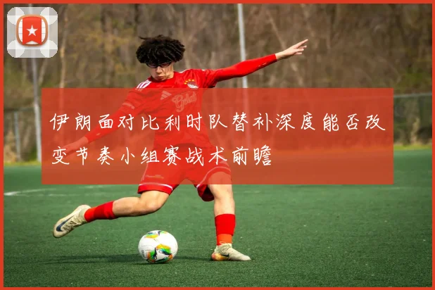 伊朗面对比利时队替补深度能否改变节奏小组赛战术前瞻