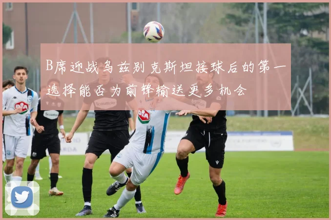 B席迎战乌兹别克斯坦接球后的第一选择能否为前锋输送更多机会