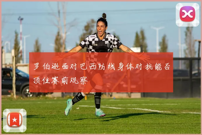 罗伯逊面对巴西防线身体对抗能否顶住赛前观察