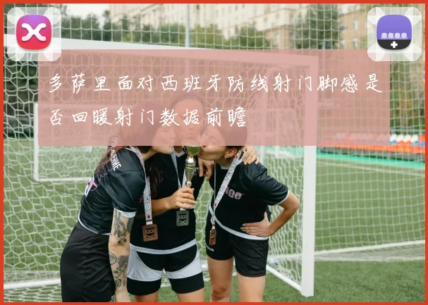 多萨里面对西班牙防线射门脚感是否回暖射门数据前瞻