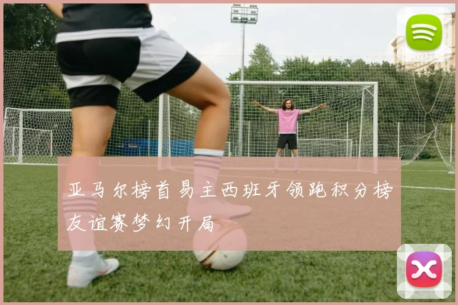 亚马尔榜首易主西班牙领跑积分榜友谊赛梦幻开局