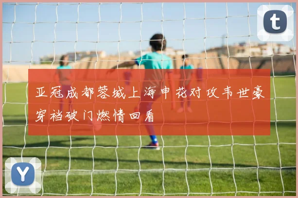 亚冠成都蓉城上海申花对攻韦世豪穿裆破门燃情回看